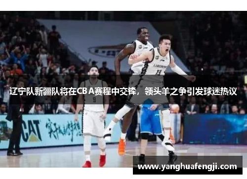 辽宁队新疆队将在CBA赛程中交锋，领头羊之争引发球迷热议